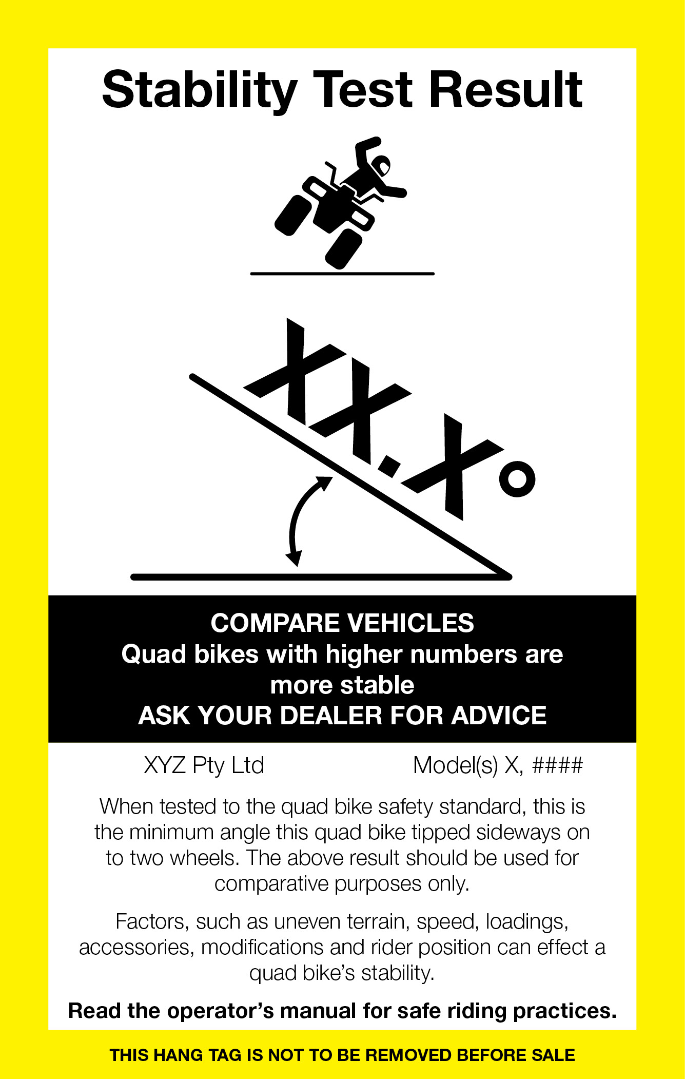 Rectangular hang tag with yellow border describing: Stability Test Result. Compare vehicles - quad bikes with higher numbers are more stable. Ask your dealer for advice. When tested to the quad bike safety standard, this is the minimum angle this quad bike tipped sideways on to two wheels. The above result should be used for comparative purposes only. Factors, such as uneven terrain, speed, loadings, accessories, modifications and rider position can effect a quad bike's stability. Read the operator's manual for safe riding practices. This hang tag is not to be removed before sale.